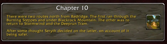 Chapter 10: There were two routes north from Redridge. The first ran through the Burning Steppes and under Blackrock Mountain. The other was to return to Stormwind and the Deeprun Tram. After some thought, Seryth decided on the latter, on account of it being safer.