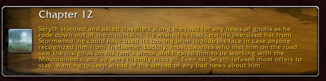 Chapter 12: Seryth stopped and asked travelers along the road for any news of gnolls as he rode down out of the mountains. He wished he had kept his oversized hat from Stormwind: he could have used its too-big brim to hide his face in case anyone saw the insignias on his ram's armor and figured him to be working with the Mountaineers, and so were friendly enough. Even so, Seryth refused most offers to stay, wanting to keep ahead of the spread of any bad news about him.