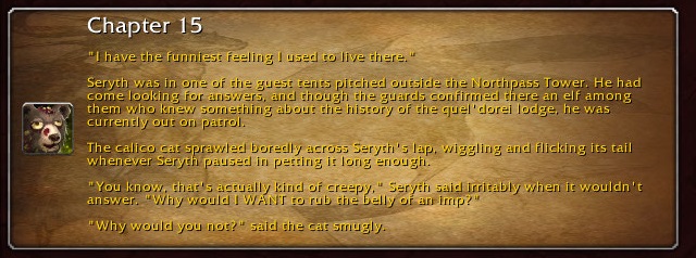 Chapter 15: "I have the funniest feeling I used to live there." Seryth was in one of the guest tents pitched outside the Northpass Tower. He had come looking for answers, and though the guards confirmed there was an elf among them who knew something about the history of the quel'dorei lodge, he was currently out on patrol. The calico cat sprawled boredly across Seryth's lap, wiggling and flicking its tail whenever Seryth paused in petting it long enough. "You know, that's actually kind of creepy," Seryth said irritably when it wouldn't answer. "Why would I WANT to rub the belly of an imp?" "Why would you not?" said the cat smugly.