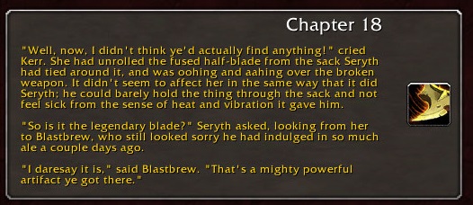 Chapter 18: "Well, now, I didn't think ye'd actually find anything!" cried Kerr. She had unrolled the fused half-blade from the sack Seryth had tied around it, and was oohing and aahing over the broken weapon. It didn't seem to affect her in the same way that it did Seryth; he could barely hold the thing through the sack and not feel sick from the sense of heat and vibration it gave him. "So is it the legendary blade?" Seryth asked, looking from her to Blastbrew, who still looked sorry he had indulged in so much ale a couple days ago. "I daresay it is," said Blastbrew. "That's a mighty powerful artifact ye got there."