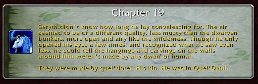 Chapter 19: Seryth didn't know how long he lay convalescing for. The air seemed to be of a different quality, less musty than the dwarven bunkers, more open and airy like the wilderness. Though he only opened his eyes a few times, and recognized what he saw even less, he could tell the hangings and carvings on the walls around him weren't made by any dwarf or human. They were made by quel'dorei. His kin. He was in Quel'Danil.