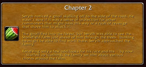 Chapter 2: Seryth noticed a gnoll skulking off to the side of the road. He wasn't sure if it was a sense of protection for other commoners that might pass this way or a rush of revenge that drove him to attack it. The gnoll fled into the forest, but Seryth was able to see the Stonefield Farm just ahead of him through the trees. Thinking he might be able to find work there, Seryth approached the family. Receiving only a few odd looks for his race and his -- by now -- scuffed up clothing, the family set him about various chores around the farm.