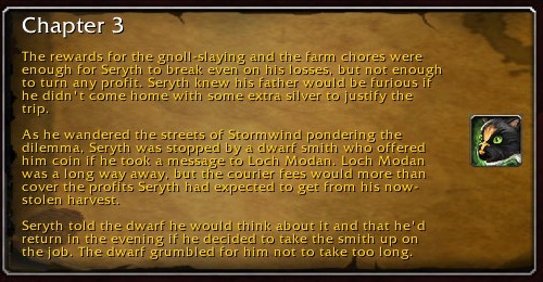 Chapter 3: The rewards for the gnoll-slaying and the farm chores were enough for Seryth to break even on his losses, but not enough to turn any profit. Seryth knew his father would be furious if he didn't come home with some extra silver to justify the trip. As he wandered the streets of Stormwind pondering the dilemma, Seryth was stopped by a dwarf smith who offered him coin if he took a message to Loch Modan. Loch Modan was a long way away, but the courier fees would more than cover the profits Seryth had expected to get from his now-stolen harvest. Seyth told the dwarf he would think about it and that he'd return in the evening if he decided to take the smith up on the job. The dwarf grumbled for him not to take too long.