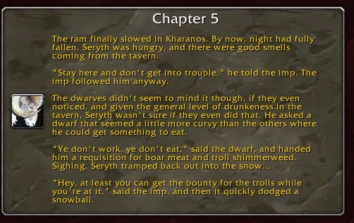 Chapter 5: The ram finally slowed in Kharanos. By now, night had fully fallen. Seryth was hungry, and there were good smells coming from the tavern. "Stay here and don't get into trouble," he told the imp. The imp followed him anyway. The dwarves didn't seem to mint it, though, if they even noticed, and given the general level of drunkeness in the tavern, Seryth wasn't sure if they even did that. He asked a dwarf that seemed a little more curvy than the others where he could get something to eat. "Ye don't work, ye don't eat," said the dwarf, and handed him a requisition for boar meat and troll shimmerweed. Sighing, Seryth tramped back out into the snow... "Hey, at least you can get the bounty for the trolls while you're at it," said the imp, and then it quickly dodged a snowball.