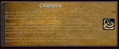 Chapter 6: Seryth arrived home in Sentinel's Hill in Westfall to find gnolls attacking. Seeing red, quite literally, Seryth joined the bloodied guards in defending his home. He didn't get much thanks from the guards. The Fourth War still had them suspicious of Silvermoon elves like him and his foster father, and the new-found strength of his magic probably set them at unease, too. Once the gnolls were sufficiently cleared, Seryth borrowed a horse from of the locals to ride home.