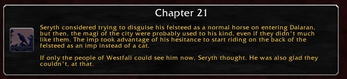 Chapter 21: Seryth considered trying to disguise his felsteed as a normal horse on entering Dalaran, but then, the magi of the city were probably used to his kind, even if they didn't much like them. The imp took advantage of his hesitance to start riding on the back of the felsteed as an imp instead of a cat. If only the people of Westfall could see him now, Seryth thought. He was also glad they couldn't, at that.