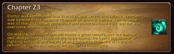 Chapter 23: Elothir was summoned (not literally) and Seryth and Jalinde were lain side by side in the deepest chamber of another barrow den. Incense was lit that tickled Seryth's nose and made his head hurt, but he was overcome with sleepiness... On waking, he found himself inside a great temple, not the barrow den, and Jalinde was nowhere to be found. He heard the clamor of fighting outside, and bereft of any guidance from the archdruids (whom he could not sense), he got up to investigate.