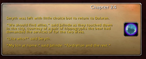 Chapter 24: Seryth was left with little choice but to return to Dalaran. "We should find allies," said Jalinde as they touched down in the city, courtesy of a pair of hippogryphs the bear had demanded the services of for the two elves. "Like who?" said Seryth. "My kin at home," said Jalinde. "Fordrellon and the rest."