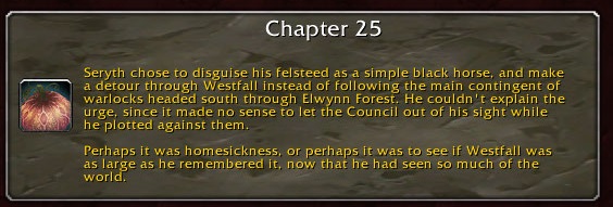 Chapter 25: Seryth chose to disguise his felsteed as a simple black horse and make a detour through Westfall instead of following the main contingent of warlocks headed south through Elwynn Forest. He couldn't explain the urge, since it made no sense to let the Council out of his sight while he plotted against them. Perhaps it was homesickness, or perhaps it was to see if Westfall was as large as he remembered it, now that he had seen so much of the world.