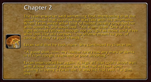 Chapter 2: The leatherworker said something first, mentioning that the usual hunter that supplied her was late with his shipments. When Ezran asked what kind of hunter usually provided her with supplies, she described, "An elven chap. One of the light-skinned fellows, though not so light as those void elves who look like old corpses -- no offense meant to you, of course, if they're your friends." Ezran said he took none. She continued to chatter on. "A good shot, him: my leather rarely has any mars or dents in it from rough treatment or poor shooting." Ezran interrupted her again. A high elf that could shoot well with a bow usually meant one that had at least some training in being a Farstrider. It was his first lead, if a slim one.