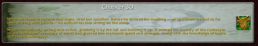 Chapter 30: Seryth returned to Dalaran that night, tired but satisfied. Before he entered his dwelling -- an apartment he had so far been sharing with Jalinde -- he noticed his imp sitting on the stoop. Seryth immediately sprung into action, grabbing it by the tail and hoisting it up It seemed his mastery of the Nathssysn (or the Nathssysn's master of him?) had granted him increased speed and strength, along with the knowledge of battle tactics and swordplay.
