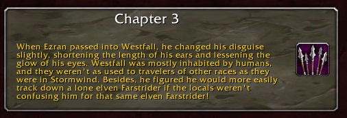 Chapter 3: When Ezran passed into Westfall, he changed his disguise slightly, shortening the length of his ears and lessening the glow of his eyes. Westfall was mostly inhabited by humans, and they weren't as used to travelers of other races as they were in Stormwind. Besides, he figured he would more easily track down a lone elven Farstrider if the locals weren't confusing him for that same elven Farstrider!