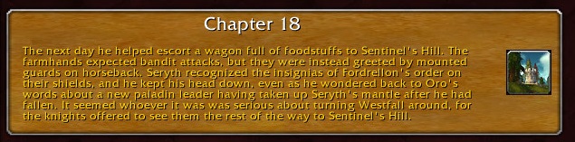 Chapter 18: The next day he helped escort a wagon full of foodstuffs to Sentinel's Hill. The farmhands expected bandit attacks, but they were instead greeted by guards mounted on horseback. Seryth recognized the insignias of Fordrellon's order on their shields, and he kept his head down, even as he wondered back to Oro's words about a new paladin leader having taken up Seryth's mantle after he had fallen. It seemed whoever it was was serious about turning Westfall around, for the knights offered to see them the rest of the way to Sentinel's Hill.