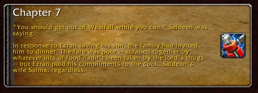 Chapter 7: "You should get out of Westfall while you can," Saldean was saying. In response to Ezran saving his son, the family had invited him to dinner. The far was poor -- scraped together by whatever bits of food hadn't been taken by the lord's thugs -- but Ezran paid his compliments to the cook, Saldean's wife Salma, regardless.