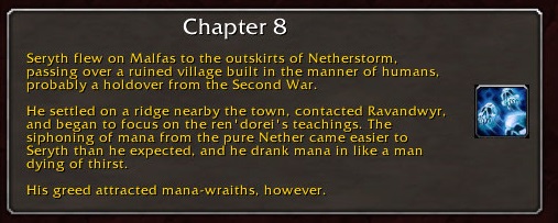 CHapter 8: Seryth flew on Malfas to the outskirts of Netherstorm, passing over a ruined village built in the manner of humans, probably a holdover from the Second War. He settled on a ridge nearby the town, contacted Ravandwyr, and began to focus on the ren'dorei's teachings. The siphoning of mana from the pure Nether came easier to Seryth than he expected, and he drank mana in like a man dying of thirst. His greed attracted mana-wraiths, however.