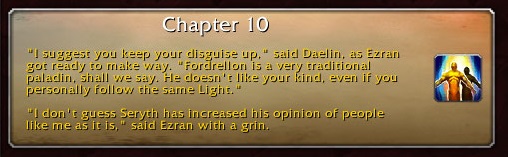 Chapter 10: "I suggest you keep your disguise up," said Daelin, as Ezran got ready to make way. "Fordrellon is a very traditional paladin, shall we say. He doesn't like your kind, even if you personally follow the same Light." "I don't guess Seryth has increased his opinion of people like me as it is," said Ezran with a grin.