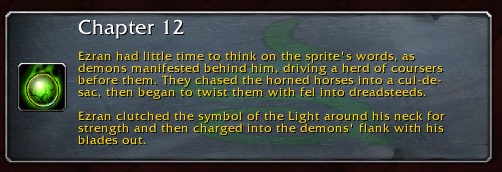 Chapter 12: Ezran had little time to think on the sprite's words, as demons manifested behind him, driving a herd of coursers before them. They chased the horned horses into a cul-de-sac, then began to twist them with fel into dreadsteeds. Ezran clutched the symbol of the Light around his neck for strength and then charged into the demons' flank with his blades out.