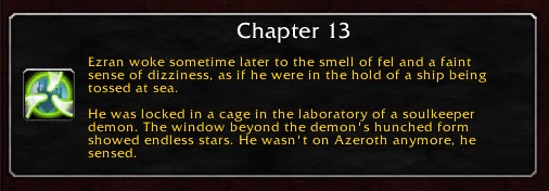 Chapter 13: Ezran woke sometime later to the smell of fel and a faint sense of dizziness, as if he were in the hold of a ship being tossed at sea. He was locked in a cage in the laboratory of a soulkeeper demon. The window beyond the demon's hunched form showed endless stars. He wasn't on Azeroth anymore, he sensed.