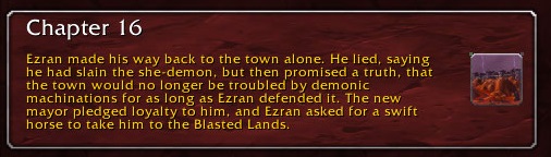 Chapter 16: Ezran made his way back to the town alone. He lied, saying he had slain the she-demon, but then promised a truth, that the town would no longer be troubled by demonic machinations for as long as Ezran defended it. The new mayor pledged loyalty to him, and Ezran asked for a swift horse to take him to the Blasted Lands.