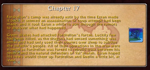 Chapter 17: Fordrellon's camp was already astir by the time Ezran made it back. It seemed an assassination or coup attempt had been made, and it took Ezran a while to sort through the rumors to discover what had happened. Green drakes had attacked Fordrellon's forces. Luckily few had been killed, as the dragons had sensed something was amiss and had only used their powers over sleep to subdue the paladin's people. All of their operations in the area were slowed as Fordrellon was forced to rebuild trust between his people and the natural defenders of Val'sharah. Ezran hoped his news would cheer up Fordrellon and Daelin a little bit, at least.