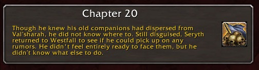 Chapter 20: Though he knew his old companions had dispersed from Val'sharah, he did not know where to. Still disguised, Seryth returned to Westfall to see if he could pick up on any rumors. He didn't feel entirely ready to face them, but he didn't know what else to do.