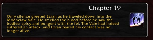 Chapter 19: Only silence greeted Ezran as he traveled down into the Moonclaw Vale. He smelled the blood before he saw the bodies: spicy and pungent with the fel. The Vale had indeed suffered an attack, and Ezran feared his contact was no longer alive.