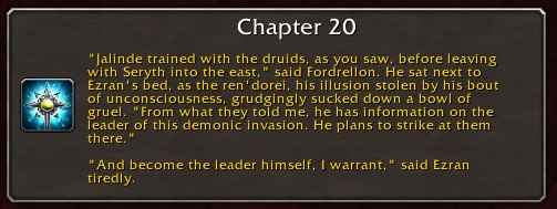 Chapter 20: "Jalinde trained with the druids, as you saw, before leaving with Seryth into the east," said Fordrellon. He sat next to Ezran's bed, as the ren'dorei, his illusion stolen by his bout of unconsciousness, grudgingly sucked down a bowl of gruel. "From what they told me, he has information on the leader of this demonic invasion. He plans to strike at them there." "And become the leader himself, I warrant," said Ezran tiredly.